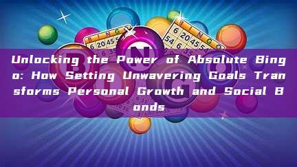 Unlocking the Power of Absolute Bingo: How Setting Unwavering Goals Transforms Personal Growth and Social Bonds